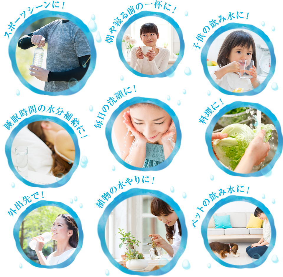 スポーツシーンに！ 朝や寝る前の一杯に！ 子供の飲み水に！ 睡眠時間の水分補給に！ 毎日の洗顔に！ 料理に！ 外出先で！ 植物の水やりに！ ペットの飲み水に！