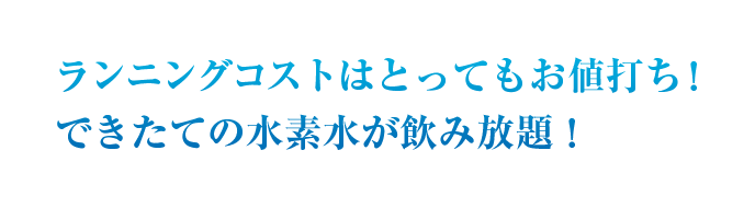 ランニングコストはとってもお値打ち！できたての水素水が飲み放題！