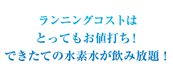 ランニングコストはとってもお値打ち！できたての水素水が飲み放題！