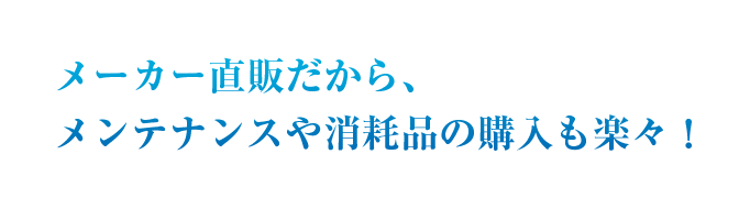メーカー直販だから、メンテナンスや消耗品の購入も楽々！