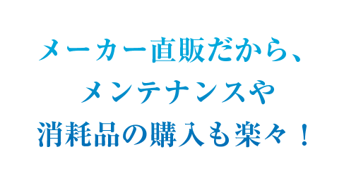 メーカー直販だから、メンテナンスや消耗品の購入も楽々！